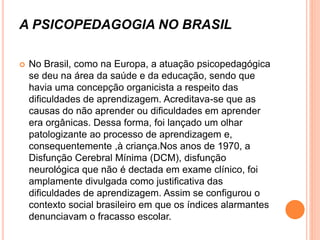 A PSICOPEDAGOGIA NO BRASIL
 No Brasil, como na Europa, a atuação psicopedagógica
se deu na área da saúde e da educação, sendo que
havia uma concepção organicista a respeito das
dificuldades de aprendizagem. Acreditava-se que as
causas do não aprender ou dificuldades em aprender
era orgânicas. Dessa forma, foi lançado um olhar
patologizante ao processo de aprendizagem e,
consequentemente ,à criança.Nos anos de 1970, a
Disfunção Cerebral Mínima (DCM), disfunção
neurológica que não é dectada em exame clínico, foi
amplamente divulgada como justificativa das
dificuldades de aprendizagem. Assim se configurou o
contexto social brasileiro em que os índices alarmantes
denunciavam o fracasso escolar.
 