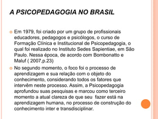 A PSICOPEDAGOGIA NO BRASIL
 Em 1979, foi criado por um grupo de profissionais
educadores, pedagogos e psicólogos, o curso de
Formação Clínica e Institucional de Psicopedagogia, o
qual foi realizado no Instituto Sedes Sapientiae, em São
Paulo. Nessa época, de acordo com Bombonatto e
Maluf ( 2007,p.23)
 No segundo momento, o foco foi o processo de
aprendizagem e sua relação com o objeto do
conhecimento, considerando todos os fatores que
intervêm neste processo. Assim, a Psicopedagogia
aprofundou suas pesquisas e marcou como terceiro
momento a atual clareza de que seu fazer está na
aprendizagem humana, no processo de construção do
conhecimento inter e transdisciplinar.
 