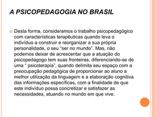 A PSICOPEDAGOGIA NO BRASIL
 Desta forma, consideramos o trabalho psicopedagógico
com características terapêuticas quando leva o
indivíduo a construir e reorganizar a sua própria
personalidade, o seu “ser no mundo”. Mas, não
podemos deixar de acrescentar que a atuação do
psicopedagogo tem suas fronteiras, diferenciando-se de
uma “ psicoterapia”, quando delimita seu espaço com a
preocupação pedagógica de proporcionar ao aluno a
melhor utilização da linguagem e a elaboração cognitiva
das informações específicas, com a finalidade de que
este indivíduo possa concretizar e satisfazer as
necessidades, atuando no mundo em que vive.
 