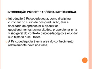 INTRODUÇÃO PSICOPEDAGÓGICA INSTITUCIONAL
 Introdução à Psicopedagogia, como disciplina
curricular do curso de pós-graduação, tem a
finalidade de apresentar e discutir os
questionamentos acima citados, proporcionar uma
visão geral do contexto psicopedagógico e elucidar
sua história e seu fazer.
 A Psicopedagogia é uma área do conhecimento
relativamente nova no Brasil.
 