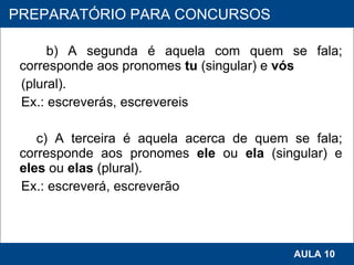 b) A segunda é aquela com quem se fala; corresponde aos pronomes  tu  (singular) e  vós (plural). Ex.: escreverás, escrevereis    c) A terceira é aquela acerca de quem se fala; corresponde aos pronomes  ele  ou  ela  (singular) e  eles  ou  elas  (plural). Ex.: escreverá, escreverão   PROAB 2010 AULA 10 PREPARATÓRIO PARA CONCURSOS 
