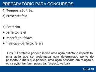 4) Tempos: são três. a) Presente: falo   b) Pretérito ●  perfeito: falei ●  imperfeito: falava ●  mais-que-perfeito: falara Obs.: O pretérito perfeito indica uma ação extinta; o imperfeito, uma ação que se prolongava num determinado ponto do passado; o mais-que-perfeito, uma ação passada em relação a outra ação, também passada. (aspecto verbal)   PROAB 2010 AULA 10 PREPARATÓRIO PARA CONCURSOS 