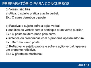 5) Vozes: são três a) Ativa: o sujeito pratica a ação verbal. Ex.: O carro derrubou o poste.   b) Passiva: o sujeito sofre a ação verbal. ●  analítica ou verbal: com o particípio e um verbo auxiliar. Ex.: O poste foi derrubado pelo carro. ●  sintética ou pronominal: com o pronome apassivador  se . Ex.: Derrubou-se o poste.  c) Reflexiva: o sujeito pratica e sofre a ação verbal; aparece um pronome reflexivo. Ex.: O garoto se machucou.   PROAB 2010 AULA 10 PREPARATÓRIO PARA CONCURSOS 