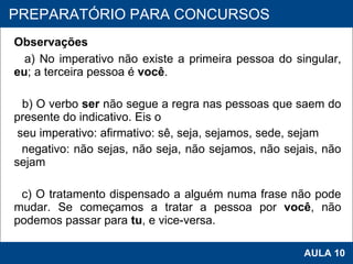 Observações a) No imperativo não existe a primeira pessoa do singular,  eu ; a terceira pessoa é  você .   b) O verbo  ser  não segue a regra nas pessoas que saem do presente do indicativo. Eis o seu imperativo: afirmativo: sê, seja, sejamos, sede, sejam negativo: não sejas, não seja, não sejamos, não sejais, não sejam   c) O tratamento dispensado a alguém numa frase não pode mudar. Se começamos a tratar a pessoa por  você , não podemos passar para  tu , e vice-versa.   PROAB 2010 AULA 10 PREPARATÓRIO PARA CONCURSOS 