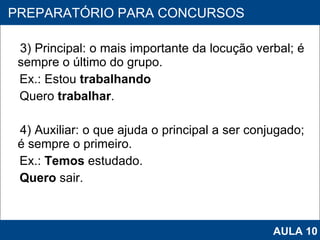 3) Principal: o mais importante da locução verbal; é sempre o último do grupo. Ex.: Estou  trabalhando Quero  trabalhar . 4) Auxiliar: o que ajuda o principal a ser conjugado; é sempre o primeiro. Ex.:  Temos  estudado.  Quero  sair. PROAB 2010 PREPARATÓRIO PARA CONCURSOS AULA 10 