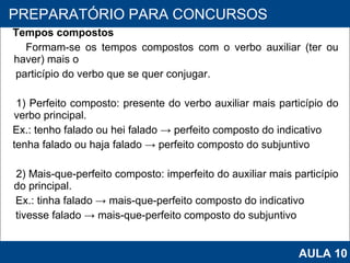 Tempos compostos Formam-se os tempos compostos com o verbo auxiliar (ter ou haver) mais o particípio do verbo que se quer conjugar.   1) Perfeito composto: presente do verbo auxiliar mais particípio do verbo principal. Ex.: tenho falado ou hei falado -> perfeito composto do indicativo tenha falado ou haja falado -> perfeito composto do subjuntivo   2) Mais-que-perfeito composto: imperfeito do auxiliar mais particípio do principal. Ex.: tinha falado -> mais-que-perfeito composto do indicativo tivesse falado -> mais-que-perfeito composto do subjuntivo   PROAB 2010 PREPARATÓRIO PARA CONCURSOS AULA 10 