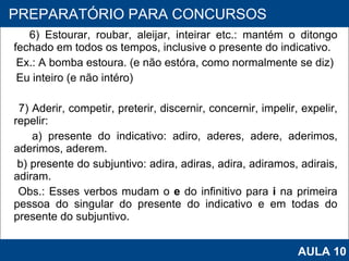 6) Estourar, roubar, aleijar, inteirar etc.: mantém o ditongo fechado em todos os tempos, inclusive o presente do indicativo. Ex.: A bomba estoura. (e não estóra, como normalmente se diz) Eu inteiro (e não intéro)   7) Aderir, competir, preterir, discernir, concernir, impelir, expelir, repelir: a) presente do indicativo: adiro, aderes, adere, aderimos, aderimos, aderem. b) presente do subjuntivo: adira, adiras, adira, adiramos, adirais, adiram. Obs.: Esses verbos mudam o  e  do infinitivo para  i  na primeira pessoa do singular do presente do indicativo e em todas do presente do subjuntivo.   PROAB 2010 PREPARATÓRIO PARA CONCURSOS AULA 10 