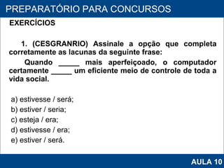 EXERCÍCIOS   1. (CESGRANRIO) Assinale a opção que completa corretamente as lacunas da seguinte frase: Quando _____ mais aperfeiçoado, o computador certamente _____ um eficiente meio de controle de toda a vida social. a) estivesse / será; b) estiver / seria; c) esteja / era; d) estivesse / era; e) estiver / será.   PROAB 2010 PREPARATÓRIO PARA CONCURSOS AULA 10 