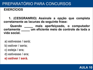 EXERCÍCIOS   1. (CESGRANRIO) Assinale a opção que completa corretamente as lacunas da seguinte frase: Quando _____ mais aperfeiçoado, o computador certamente _____ um eficiente meio de controle de toda a vida social. a) estivesse / será; b) estiver / seria; c) esteja / era; d) estivesse / era; e) estiver / será.   PROAB 2010 PREPARATÓRIO PARA CONCURSOS AULA 10 