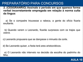 2. (CESGRANRIO) Assinale o período em que aparece forma verbal incorretamente empregada em relação à norma culta da língua: a) Se o compadre trouxesse a rabeca, a gente do ofício ficaria exultante. b) Quando verem o Leonardo, ficarão surpresos com os trajes que usava. c) Leonardo propusera que se dançasse o minueto da corte. d) Se Leonardo quiser, a festa terá ares aristocráticos. e) O Leonardo não interveio na decisão da escolha do padrinho do filho.   PROAB 2010 PREPARATÓRIO PARA CONCURSOS AULA 10 