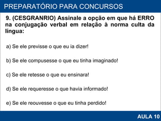 9. (CESGRANRIO) Assinale a opção em que há ERRO na conjugação verbal em relação à norma culta da língua:  a) Se ele previsse o que eu ia dizer! b) Se ele compusesse o que eu tinha imaginado! c) Se ele retesse o que eu ensinara! d) Se ele requeresse o que havia informado! e) Se ele reouvesse o que eu tinha perdido!   PROAB 2010 PREPARATÓRIO PARA CONCURSOS AULA 10 
