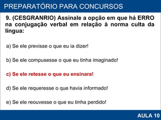 9. (CESGRANRIO) Assinale a opção em que há ERRO na conjugação verbal em relação à norma culta da língua:  a) Se ele previsse o que eu ia dizer! b) Se ele compusesse o que eu tinha imaginado! c) Se ele retesse o que eu ensinara! d) Se ele requeresse o que havia informado! e) Se ele reouvesse o que eu tinha perdido!   PROAB 2010 PREPARATÓRIO PARA CONCURSOS AULA 10 