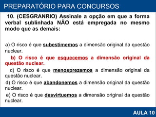 10. (CESGRANRIO) Assinale a opção em que a forma verbal sublinhada NÃO está empregada no mesmo modo que as demais: a) O risco é que  subestimemos  a dimensão original da questão nuclear. b) O risco é que  esquecemos  a dimensão original da questão nuclear. c) O risco é que  menosprezemos  a dimensão original da questão nuclear. d) O risco é que  abandonemos  a dimensão original da questão nuclear. e) O risco é que  desvirtuemos  a dimensão original da questão nuclear.   PROAB 2010 PREPARATÓRIO PARA CONCURSOS AULA 10 