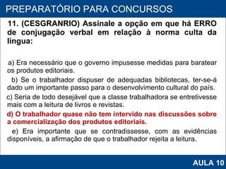 11. (CESGRANRIO) Assinale a opção em que há ERRO de conjugação verbal em relação à norma culta da língua:  a) Era necessário que o governo impusesse medidas para baratear os produtos editoriais. b) Se o trabalhador dispuser de adequadas bibliotecas, ter‑se‑á dado um importante passo para o desenvolvimento cultural do país. c) Seria de todo desejável que a classe trabalhadora se entretivesse mais com a leitura de livros e revistas. d) O trabalhador quase não tem intervido nas discussões sobre a comercialização dos produtos editoriais. e) Era importante que se contradissesse, com as evidências disponíveis, a afirmação de que o trabalhador rejeita a leitura.   PROAB 2010 PREPARATÓRIO PARA CONCURSOS AULA 10 