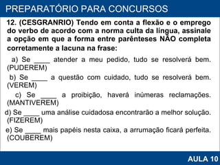 12. (CESGRANRIO) Tendo em conta a flexão e o emprego do verbo de acordo com a norma culta da língua, assinale a opção em que a forma entre parênteses NÃO completa corretamente a lacuna na frase: a) Se ____ atender a meu pedido, tudo se resolverá bem. (PUDEREM) b) Se ____ a questão com cuidado, tudo se resolverá bem. (VEREM) c) Se ____ a proibição, haverá inúmeras reclamações. (MANTIVEREM) d) Se ____ uma análise cuidadosa encontrarão a melhor solução. (FIZEREM) e) Se ____ mais papéis nesta caixa, a arrumação ficará perfeita. (COUBEREM)   PROAB 2010 PREPARATÓRIO PARA CONCURSOS AULA 10 