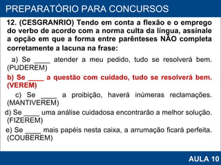 12. (CESGRANRIO) Tendo em conta a flexão e o emprego do verbo de acordo com a norma culta da língua, assinale a opção em que a forma entre parênteses NÃO completa corretamente a lacuna na frase: a) Se ____ atender a meu pedido, tudo se resolverá bem. (PUDEREM) b) Se ____ a questão com cuidado, tudo se resolverá bem. (VEREM) c) Se ____ a proibição, haverá inúmeras reclamações. (MANTIVEREM) d) Se ____ uma análise cuidadosa encontrarão a melhor solução. (FIZEREM) e) Se ____ mais papéis nesta caixa, a arrumação ficará perfeita. (COUBEREM)   PROAB 2010 PREPARATÓRIO PARA CONCURSOS AULA 10 