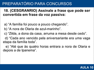 18. (CESGRANRIO) Assinale a frase que pode ser convertida em frase da voz passiva: a) “A família foi pouco a pouco chegando”. b) “A nora de Olaria de azul‑marinho”. c) “Zilda, a dona da casa, arruma a mesa desde cedo”. d) “Cada ano vencido pela aniversariante era uma vaga etapa da família toda”. e) “Até que às quatro horas entrara a nora de Olaria e depois a de Ipanema”.   PROAB 2010 PREPARATÓRIO PARA CONCURSOS AULA 10 