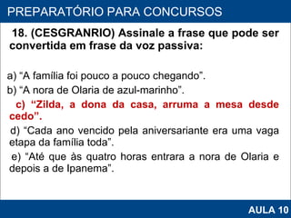 18. (CESGRANRIO) Assinale a frase que pode ser convertida em frase da voz passiva: a) “A família foi pouco a pouco chegando”. b) “A nora de Olaria de azul‑marinho”. c) “Zilda, a dona da casa, arruma a mesa desde cedo”. d) “Cada ano vencido pela aniversariante era uma vaga etapa da família toda”. e) “Até que às quatro horas entrara a nora de Olaria e depois a de Ipanema”.   PROAB 2010 PREPARATÓRIO PARA CONCURSOS AULA 10 