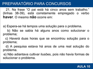 21. Na frase “O pai está há cinco anos sem trabalho.” (linhas 38-39), está corretamente empregado o verbo  haver . O mesmo  não  ocorre em: a) Espera‑se há tempos uma solução para o problema. b) Não se sabia há alguns anos como solucionar o problema; c) Haverá duas horas que se encontrou solução para o problema; d) A pesquisa estava há anos de uma real solução do problema. e) Não adiantava cultivar ilusões, pois não havia formas de solucionar o problema.   PROAB 2010 AULA 10 PREPARATÓRIO PARA CONCURSOS 