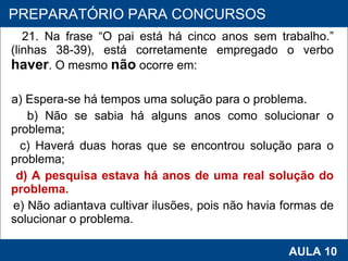 21. Na frase “O pai está há cinco anos sem trabalho.” (linhas 38-39), está corretamente empregado o verbo  haver . O mesmo  não  ocorre em: a) Espera‑se há tempos uma solução para o problema. b) Não se sabia há alguns anos como solucionar o problema; c) Haverá duas horas que se encontrou solução para o problema; d) A pesquisa estava há anos de uma real solução do problema. e) Não adiantava cultivar ilusões, pois não havia formas de solucionar o problema.   PROAB 2010 AULA 10 PREPARATÓRIO PARA CONCURSOS 