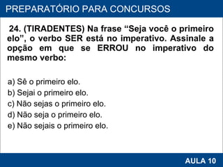 24. (TIRADENTES) Na frase “Seja você o primeiro elo”, o verbo SER está no imperativo. Assinale a opção em que se ERROU no imperativo do mesmo verbo:  a) Sê o primeiro elo.  b) Sejai o primeiro elo.  c) Não sejas o primeiro elo.  d) Não seja o primeiro elo.  e) Não sejais o primeiro elo.   PROAB 2010 AULA 10 PREPARATÓRIO PARA CONCURSOS 