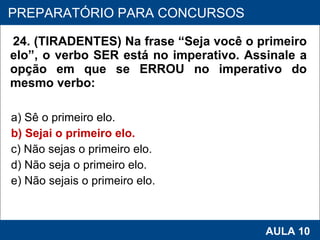 24. (TIRADENTES) Na frase “Seja você o primeiro elo”, o verbo SER está no imperativo. Assinale a opção em que se ERROU no imperativo do mesmo verbo:  a) Sê o primeiro elo.  b) Sejai o primeiro elo.  c) Não sejas o primeiro elo.  d) Não seja o primeiro elo.  e) Não sejais o primeiro elo.   PROAB 2010 AULA 10 PREPARATÓRIO PARA CONCURSOS 