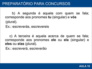 b) A segunda é aquela com quem se fala; corresponde aos pronomes  tu  (singular) e  vós (plural). Ex.: escreverás, escrevereis    c) A terceira é aquela acerca de quem se fala; corresponde aos pronomes  ele  ou  ela  (singular) e  eles  ou  elas  (plural). Ex.: escreverá, escreverão   PROAB 2010 AULA 10 PREPARATÓRIO PARA CONCURSOS 