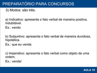 3) Modos: são três. a) Indicativo: apresenta o fato verbal de maneira positiva, indubitável. Ex.: vendo b) Subjuntivo: apresenta o fato verbal de maneira duvidosa, hipotética. Ex.: que eu venda c) Imperativo: apresenta o fato verbal como objeto de uma ordem. Ex.: venda!     PROAB 2010 AULA 10 PREPARATÓRIO PARA CONCURSOS 