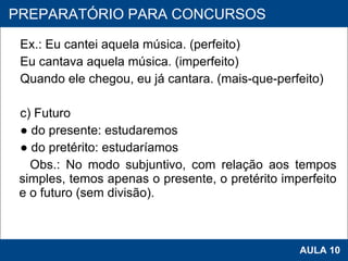 Ex.: Eu cantei aquela música. (perfeito) Eu cantava aquela música. (imperfeito) Quando ele chegou, eu já cantara. (mais-que-perfeito)   c) Futuro ●  do presente: estudaremos ●  do pretérito: estudaríamos Obs.: No modo subjuntivo, com relação aos tempos simples, temos apenas o presente, o pretérito imperfeito e o futuro (sem divisão).      PROAB 2010 AULA 10 PREPARATÓRIO PARA CONCURSOS 