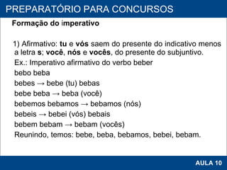 Formação do  i mperativo 1) Afirmativo:  tu  e  vós  saem do presente do indicativo menos a letra  s ;  você ,  nós  e  vocês , do presente do subjuntivo. Ex.: Imperativo afirmativo do verbo beber bebo beba bebes -> bebe (tu) bebas bebe beba -> beba (você) bebemos bebamos -> bebamos (nós) bebeis -> bebei (vós) bebais bebem bebam -> bebam (vocês) Reunindo, temos: bebe, beba, bebamos, bebei, bebam.   PROAB 2010 AULA 10 PREPARATÓRIO PARA CONCURSOS 