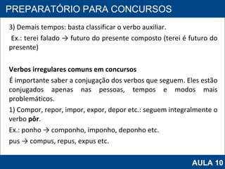 3) Demais tempos: basta classificar o verbo auxiliar. Ex.: terei falado -> futuro do presente composto (terei é futuro do presente) Verbos irregulares comuns em concursos É importante saber a conjugação dos verbos que seguem. Eles estão conjugados apenas nas pessoas, tempos e modos mais problemáticos. 1) Compor, repor, impor, expor, depor etc.: seguem integralmente o verbo  pôr . Ex.: ponho -> componho, imponho, deponho etc. pus -> compus, repus, expus etc.   PROAB 2010 PREPARATÓRIO PARA CONCURSOS AULA 10 