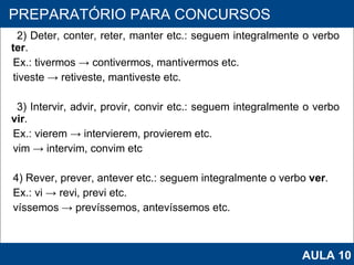 2) Deter, conter, reter, manter etc.: seguem integralmente o verbo  ter . Ex.: tivermos -> contivermos, mantivermos etc. tiveste -> retiveste, mantiveste etc. 3) Intervir, advir, provir, convir etc.: seguem integralmente o verbo  vir . Ex.: vierem -> intervierem, provierem etc. vim -> intervim, convim etc   4) Rever, prever, antever etc.: seguem integralmente o verbo  ver . Ex.: vi -> revi, previ etc. víssemos -> prevíssemos, antevíssemos etc.   PROAB 2010 PREPARATÓRIO PARA CONCURSOS AULA 10 