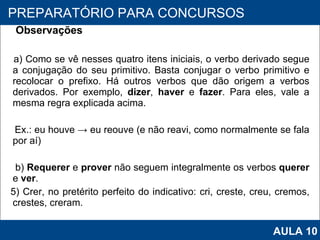 Observações a) Como se vê nesses quatro itens iniciais, o verbo derivado segue a conjugação do seu primitivo. Basta conjugar o verbo primitivo e recolocar o prefixo. Há outros verbos que dão origem a verbos derivados. Por exemplo,  dizer ,  haver  e  fazer . Para eles, vale a mesma regra explicada acima.   Ex.: eu houve -> eu reouve (e não reavi, como normalmente se fala por aí)   b)  Requerer  e  prover  não seguem integralmente os verbos  querer  e  ver .     5) Crer, no pretérito perfeito do indicativo: cri, creste, creu, cremos, crestes, creram.   PROAB 2010 PREPARATÓRIO PARA CONCURSOS AULA 10 