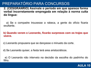 2. (CESGRANRIO) Assinale o período em que aparece forma verbal incorretamente empregada em relação à norma culta da língua: a) Se o compadre trouxesse a rabeca, a gente do ofício ficaria exultante. b) Quando verem o Leonardo, ficarão surpresos com os trajes que usava. c) Leonardo propusera que se dançasse o minueto da corte. d) Se Leonardo quiser, a festa terá ares aristocráticos. e) O Leonardo não interveio na decisão da escolha do padrinho do filho.   PROAB 2010 PREPARATÓRIO PARA CONCURSOS AULA 10 
