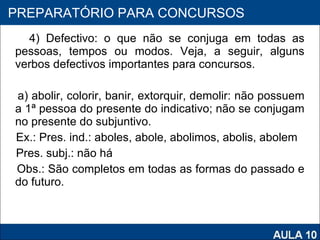 4) Defectivo: o que não se conjuga em todas as pessoas, tempos ou modos. Veja, a seguir, alguns verbos defectivos importantes para concursos.   a) abolir, colorir, banir, extorquir, demolir: não possuem a 1ª pessoa do presente do indicativo; não se conjugam no presente do subjuntivo. Ex.: Pres. ind.: aboles, abole, abolimos, abolis, abolem Pres. subj.: não há Obs.: São completos em todas as formas do passado e do futuro.   PROAB 2010 PREPARATÓRIO PARA CONCURSOS 