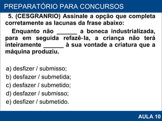 5. (CESGRANRIO) Assinale a opção que completa corretamente as lacunas da frase abaixo: Enquanto não ______ a boneca industrializada, para em seguida refazê‑la, a criança não terá inteiramente ______ à sua vontade a criatura que a máquina produziu. a) desfizer / submisso; b) desfazer / submetida;  c) desfazer / submetido;  d) desfazer / submisso; e) desfizer / submetido.   PROAB 2010 PREPARATÓRIO PARA CONCURSOS AULA 10 