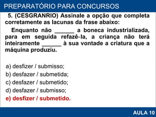 5. (CESGRANRIO) Assinale a opção que completa corretamente as lacunas da frase abaixo: Enquanto não ______ a boneca industrializada, para em seguida refazê‑la, a criança não terá inteiramente ______ à sua vontade a criatura que a máquina produziu. a) desfizer / submisso; b) desfazer / submetida;  c) desfazer / submetido;  d) desfazer / submisso; e) desfizer / submetido.   PROAB 2010 PREPARATÓRIO PARA CONCURSOS AULA 10 