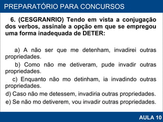 6. (CESGRANRIO) Tendo em vista a conjugação dos verbos, assinale a opção em que se empregou uma forma inadequada de DETER: a) A não ser que me detenham, invadirei outras propriedades. b) Como não me detiveram, pude invadir outras propriedades. c) Enquanto não mo detinham, ia invadindo outras propriedades. d) Caso não me detessem, invadiria outras propriedades. e) Se não mo detiverem, vou invadir outras propriedades.   PROAB 2010 PREPARATÓRIO PARA CONCURSOS AULA 10 