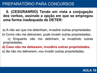 6. (CESGRANRIO) Tendo em vista a conjugação dos verbos, assinale a opção em que se empregou uma forma inadequada de DETER: a) A não ser que me detenham, invadirei outras propriedades. b) Como não me detiveram, pude invadir outras propriedades. c) Enquanto não mo detinham, ia invadindo outras propriedades. d) Caso não me detessem, invadiria outras propriedades. e) Se não mo detiverem, vou invadir outras propriedades.   PROAB 2010 PREPARATÓRIO PARA CONCURSOS AULA 10 