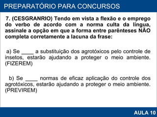 7. (CESGRANRIO) Tendo em vista a flexão e o emprego do verbo de acordo com a norma culta da língua, assinale a opção em que a forma entre parênteses NÃO completa corretamente a lacuna da frase: a) Se ____ a substituição dos agrotóxicos pelo controle de insetos, estarão ajudando a proteger o meio ambiente. (FIZEREM) b) Se ____ normas de eficaz aplicação do controle dos agrotóxicos, estarão ajudando a proteger o meio ambiente. (PREVIREM)   PROAB 2010 PREPARATÓRIO PARA CONCURSOS AULA 10 