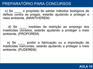 c) Se ____ o propósito de adotar métodos biológicos de defesa contra as pragas, estarão ajudando a proteger o meio ambiente. (MANTIVEREM) d) Se ____ medidas de restrição ao emprego dos inseticidas clorados, estarão ajudando a proteger o meio ambiente. (PROPOREM) e) Se ____ proibir a fabricação ou a importação de inseticidas mercuriais, estarão ajudando a proteger o meio ambiente. (PUDEREM)   PROAB 2010 PREPARATÓRIO PARA CONCURSOS AULA 10 