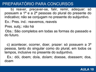 b) reaver, precaver-se, falir, remir, adequar: só possuem a 1ª e a 2ª pessoas do plural do presente do indicativo; não se conjugam no presente do subjuntivo. Ex.: Pres. ind.: reavemos, reaveis Pres. subj.: não há Obs.: São completos em todas as formas do passado e do futuro.   c) acontecer, ocorrer, doer, prazer: só possuem a 3ª pessoa, tanto do singular como do plural, em todos os tempos, inclusive no presente do subjuntivo. Ex.: dói, doem; doía, doíam; doesse, doessem; doa, doam   PROAB 2010 AULA 10 PREPARATÓRIO PARA CONCURSOS 
