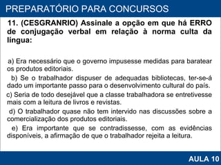 11. (CESGRANRIO) Assinale a opção em que há ERRO de conjugação verbal em relação à norma culta da língua:  a) Era necessário que o governo impusesse medidas para baratear os produtos editoriais. b) Se o trabalhador dispuser de adequadas bibliotecas, ter‑se‑á dado um importante passo para o desenvolvimento cultural do país. c) Seria de todo desejável que a classe trabalhadora se entretivesse mais com a leitura de livros e revistas. d) O trabalhador quase não tem intervido nas discussões sobre a comercialização dos produtos editoriais. e) Era importante que se contradissesse, com as evidências disponíveis, a afirmação de que o trabalhador rejeita a leitura.   PROAB 2010 PREPARATÓRIO PARA CONCURSOS AULA 10 
