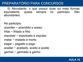 5) Abundante: o que possui duas ou mais formas equivalente, quase sempre no particípio. São abundantes: No particípio acender − acendido e aceso fritar − fritado e frito expulsar − expulsado e expulso matar − matado e morto pagar – pagado e pago aceitar − aceitado, aceito e aceite ganhar − ganhado e ganho   PROAB 2010 AULA 10 PREPARATÓRIO PARA CONCURSOS 