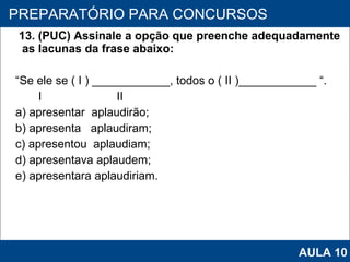 13. (PUC) Assinale a opção que preenche adequadamente as lacunas da frase abaixo:  “ Se ele se ( I ) ____________, todos o ( II )____________ “.     I  II a) apresentar  aplaudirão; b) apresenta  aplaudiram; c) apresentou  aplaudiam; d) apresentava aplaudem; e) apresentara aplaudiriam.   PROAB 2010 PREPARATÓRIO PARA CONCURSOS AULA 10 