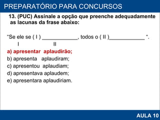 13. (PUC) Assinale a opção que preenche adequadamente as lacunas da frase abaixo:  “ Se ele se ( I ) ____________, todos o ( II )____________ “.     I  II a) apresentar  aplaudirão; b) apresenta  aplaudiram; c) apresentou  aplaudiam; d) apresentava aplaudem; e) apresentara aplaudiriam.   PROAB 2010 PREPARATÓRIO PARA CONCURSOS AULA 10 