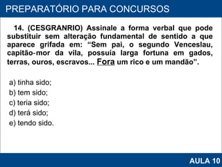 14. (CESGRANRIO) Assinale a forma verbal que pode substituir sem alteração fundamental de sentido a que aparece grifada em: “Sem pai, o segundo Venceslau, capitão‑mor da vila, possuía larga fortuna em gados, terras, ouros, escravos...  Fora  um rico e um mandão”. a) tinha sido; b) tem sido; c) teria sido; d) terá sido; e) tendo sido.   PROAB 2010 PREPARATÓRIO PARA CONCURSOS AULA 10 