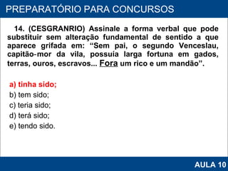 14. (CESGRANRIO) Assinale a forma verbal que pode substituir sem alteração fundamental de sentido a que aparece grifada em: “Sem pai, o segundo Venceslau, capitão‑mor da vila, possuía larga fortuna em gados, terras, ouros, escravos...  Fora  um rico e um mandão”. a) tinha sido; b) tem sido; c) teria sido; d) terá sido; e) tendo sido.   PROAB 2010 PREPARATÓRIO PARA CONCURSOS AULA 10 