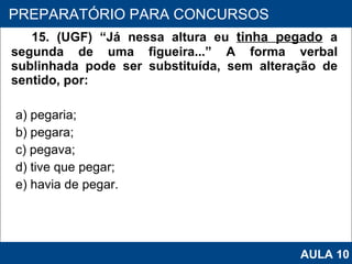 15. (UGF) “Já nessa altura eu  tinha pegado   a segunda de uma figueira...” A forma verbal sublinhada pode ser substituída, sem alteração de sentido, por: a) pegaria; b) pegara; c) pegava; d) tive que pegar; e) havia de pegar.   PROAB 2010 PREPARATÓRIO PARA CONCURSOS AULA 10 