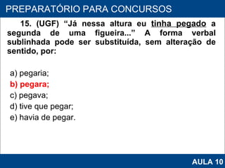 15. (UGF) “Já nessa altura eu  tinha pegado   a segunda de uma figueira...” A forma verbal sublinhada pode ser substituída, sem alteração de sentido, por: a) pegaria; b) pegara; c) pegava; d) tive que pegar; e) havia de pegar.   PROAB 2010 PREPARATÓRIO PARA CONCURSOS AULA 10 